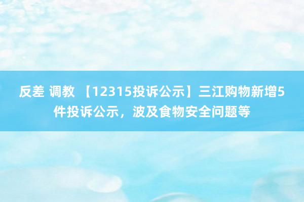 反差 调教 【12315投诉公示】三江购物新增5件投诉公示，波及食物安全问题等