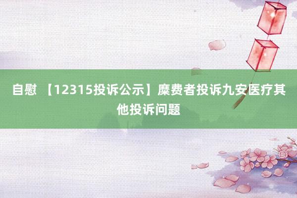 自慰 【12315投诉公示】糜费者投诉九安医疗其他投诉问题