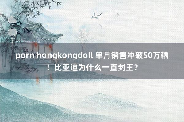 porn hongkongdoll 单月销售冲破50万辆！比亚迪为什么一直封王？