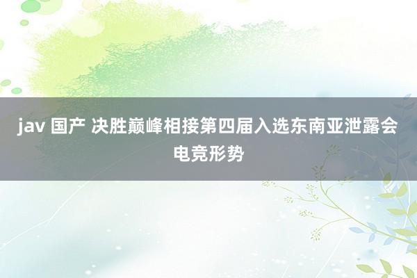 jav 国产 决胜巅峰相接第四届入选东南亚泄露会电竞形势