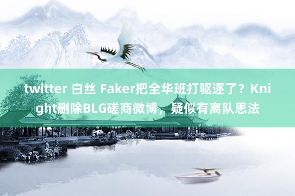 twitter 白丝 Faker把全华班打驱逐了？Knight删除BLG磋商微博，疑似有离队思法