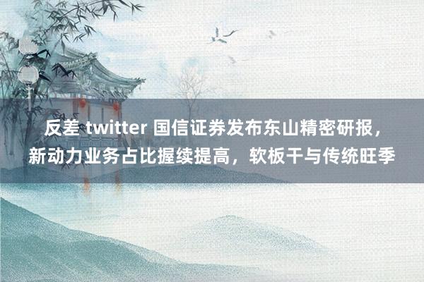 反差 twitter 国信证券发布东山精密研报，新动力业务占比握续提高，软板干与传统旺季