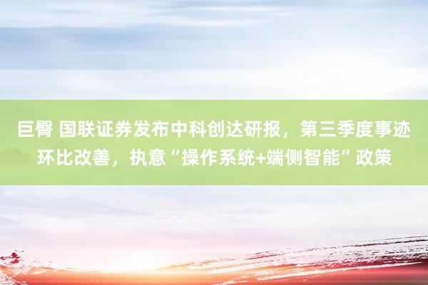 巨臀 国联证券发布中科创达研报，第三季度事迹环比改善，执意“操作系统+端侧智能”政策