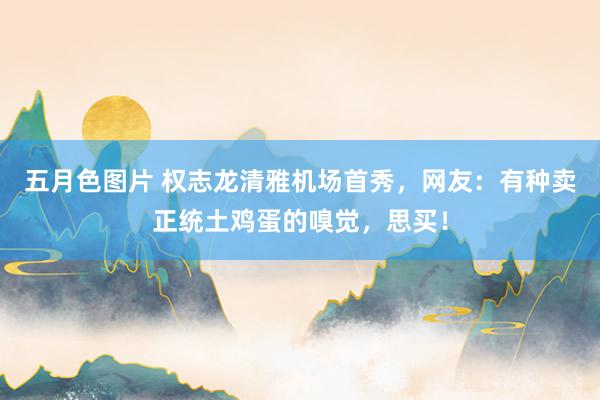 五月色图片 权志龙清雅机场首秀，网友：有种卖正统土鸡蛋的嗅觉，思买！