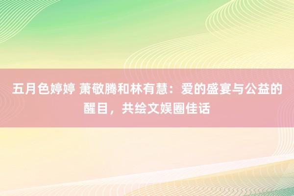 五月色婷婷 萧敬腾和林有慧：爱的盛宴与公益的醒目，共绘文娱圈佳话