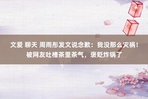 文爱 聊天 周雨彤发文说念歉：我没那么灾祸！被网友吐槽茶里茶气，褒贬炸锅了