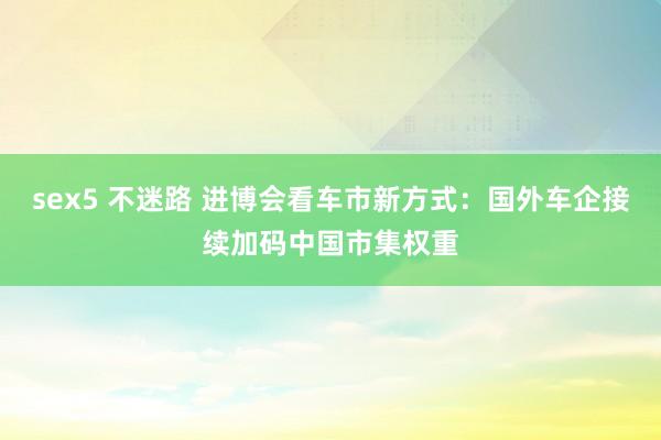 sex5 不迷路 进博会看车市新方式：国外车企接续加码中国市集权重