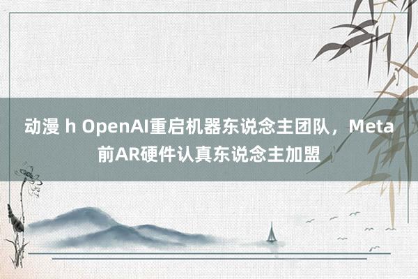 动漫 h OpenAI重启机器东说念主团队，Meta前AR硬件认真东说念主加盟