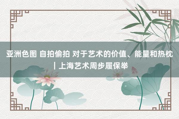 亚洲色图 自拍偷拍 对于艺术的价值、能量和热枕｜上海艺术周步履保举