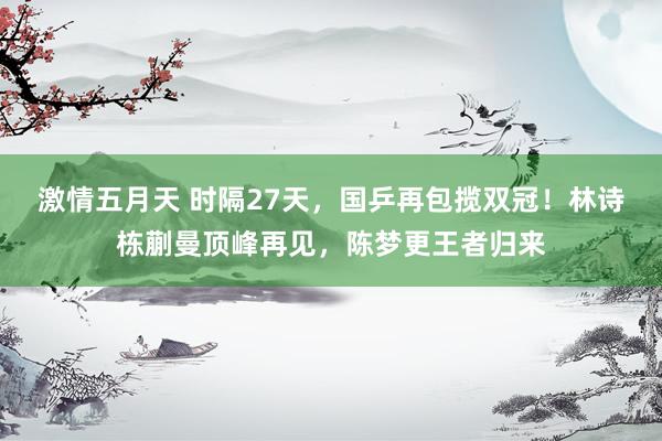 激情五月天 时隔27天，国乒再包揽双冠！林诗栋蒯曼顶峰再见，陈梦更王者归来