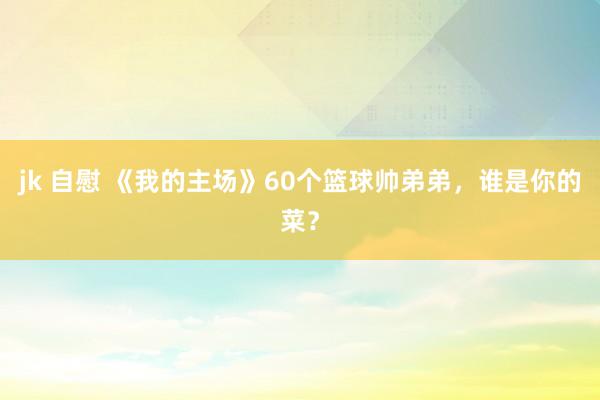 jk 自慰 《我的主场》60个篮球帅弟弟，谁是你的菜？