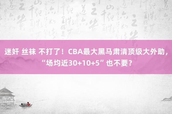 迷奸 丝袜 不打了！CBA最大黑马肃清顶级大外助，“场均近30+10+5”也不要？