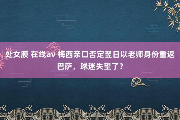 处女膜 在线av 梅西亲口否定翌日以老师身份重返巴萨，球迷失望了？