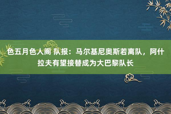 色五月色人阁 队报：马尔基尼奥斯若离队，阿什拉夫有望接替成为大巴黎队长