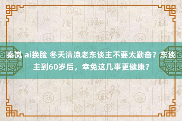 秦岚 ai换脸 冬天清凉老东谈主不要太勤奋？东谈主到60岁后，幸免这几事更健康？