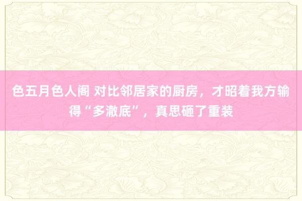 色五月色人阁 对比邻居家的厨房，才昭着我方输得“多澈底”，真思砸了重装