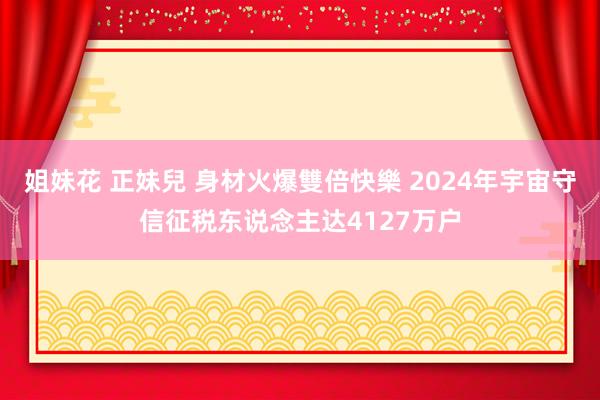 姐妹花 正妹兒 身材火爆雙倍快樂 2024年宇宙守信征税东说念主达4127万户