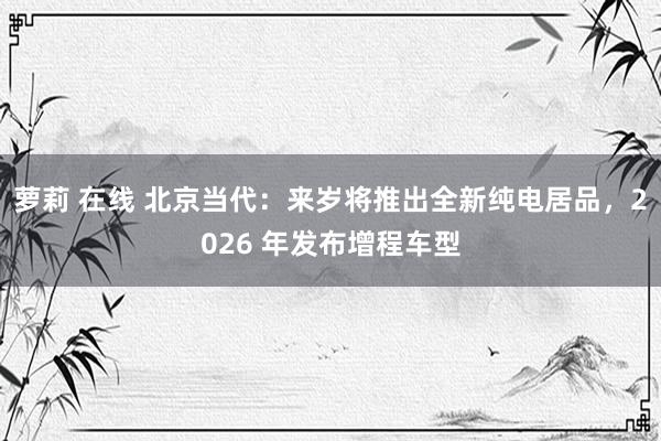 萝莉 在线 北京当代：来岁将推出全新纯电居品，2026 年发布增程车型