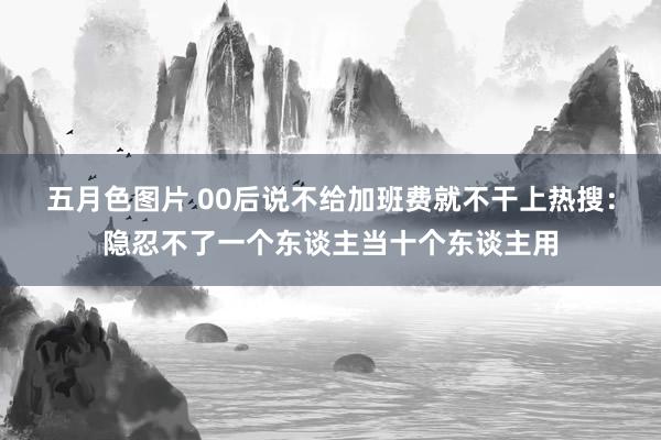 五月色图片 00后说不给加班费就不干上热搜：隐忍不了一个东谈主当十个东谈主用