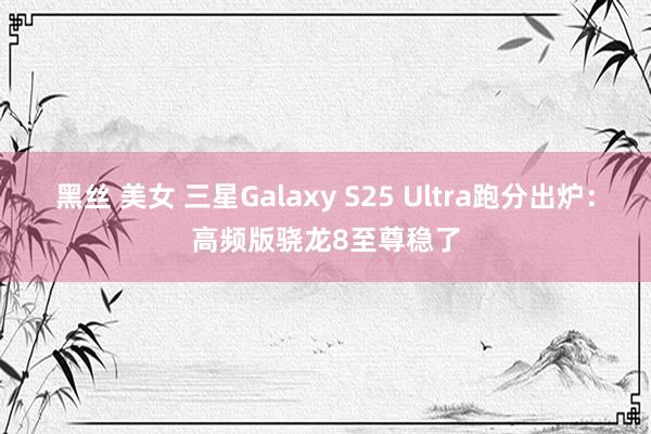 黑丝 美女 三星Galaxy S25 Ultra跑分出炉：高频版骁龙8至尊稳了