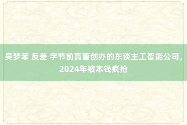 吴梦菲 反差 字节前高管创办的东谈主工智能公司，2024年被本钱疯抢