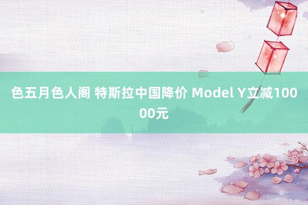 色五月色人阁 特斯拉中国降价 Model Y立减10000元