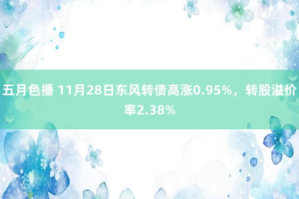 五月色播 11月28日东风转债高涨0.95%，转股溢价率2.38%