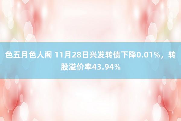 色五月色人阁 11月28日兴发转债下降0.01%，转股溢价率43.94%