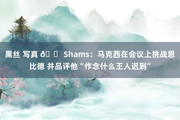 黑丝 写真 😠Shams：马克西在会议上挑战恩比德 并品评他“作念什么王人迟到”