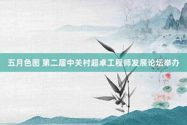 五月色图 第二届中关村超卓工程师发展论坛举办