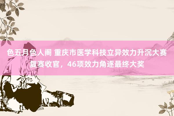 色五月色人阁 重庆市医学科技立异效力升沉大赛复赛收官，46项效力角逐最终大奖