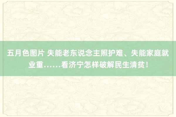 五月色图片 失能老东说念主照护难、失能家庭就业重……看济宁怎样破解民生清贫！