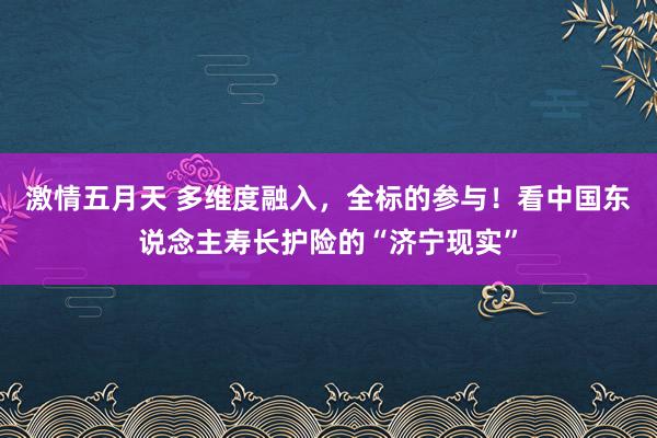 激情五月天 多维度融入，全标的参与！看中国东说念主寿长护险的“济宁现实”