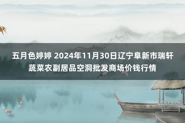 五月色婷婷 2024年11月30日辽宁阜新市瑞轩蔬菜农副居品空洞批发商场价钱行情