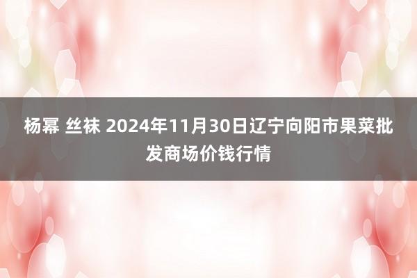 杨幂 丝袜 2024年11月30日辽宁向阳市果菜批发商场价钱行情