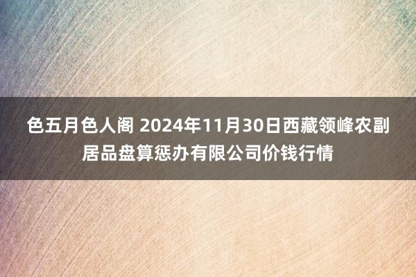 色五月色人阁 2024年11月30日西藏领峰农副居品盘算惩办有限公司价钱行情