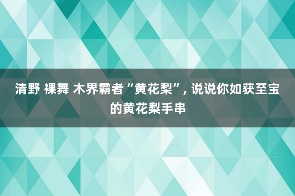 清野 裸舞 木界霸者“黄花梨”, 说说你如获至宝的黄花梨手串