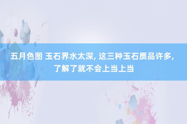 五月色图 玉石界水太深, 这三种玉石赝品许多, 了解了就不会上当上当