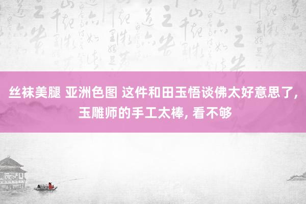 丝袜美腿 亚洲色图 这件和田玉悟谈佛太好意思了, 玉雕师的手工太棒, 看不够