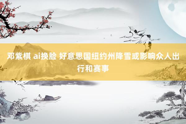 邓紫棋 ai换脸 好意思国纽约州降雪或影响众人出行和赛事