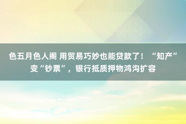 色五月色人阁 用贸易巧妙也能贷款了！ “知产”变“钞票”，银行抵质押物鸿沟扩容