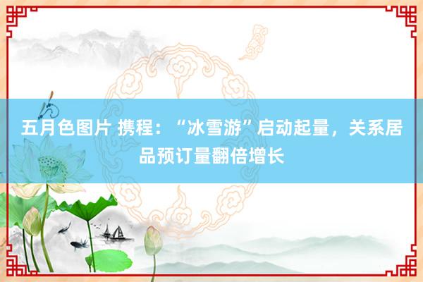 五月色图片 携程：“冰雪游”启动起量，关系居品预订量翻倍增长