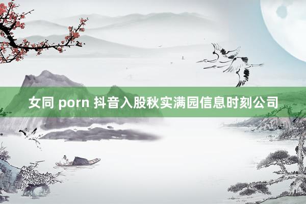 女同 porn 抖音入股秋实满园信息时刻公司