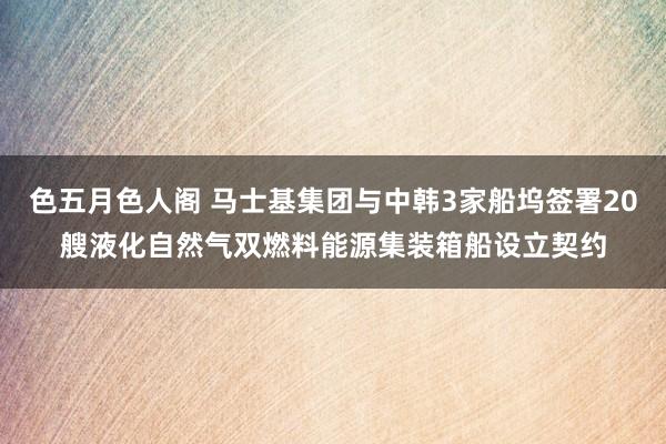 色五月色人阁 马士基集团与中韩3家船坞签署20艘液化自然气双燃料能源集装箱船设立契约