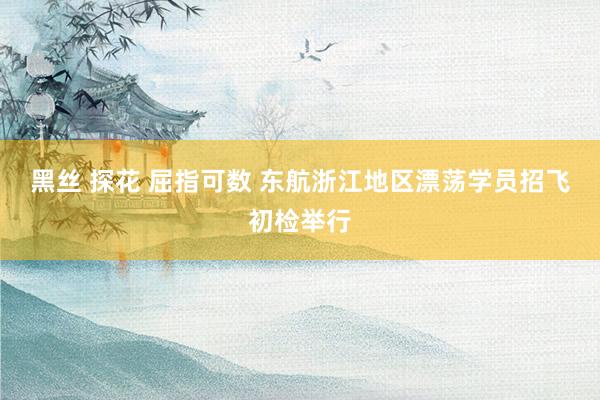 黑丝 探花 屈指可数 东航浙江地区漂荡学员招飞初检举行