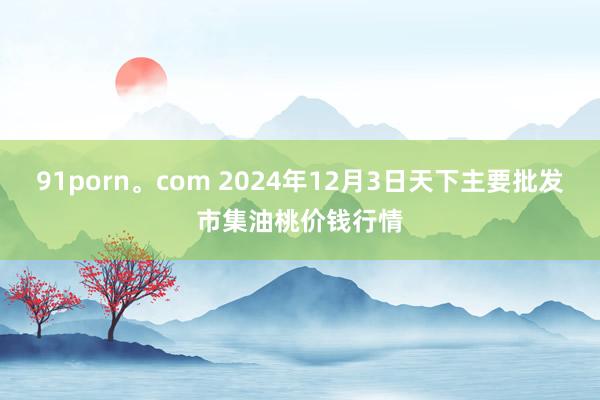 91porn。com 2024年12月3日天下主要批发市集油桃价钱行情