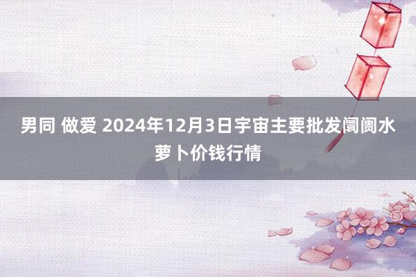 男同 做爱 2024年12月3日宇宙主要批发阛阓水萝卜价钱行情