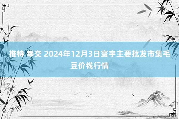 推特 拳交 2024年12月3日寰宇主要批发市集毛豆价钱行情