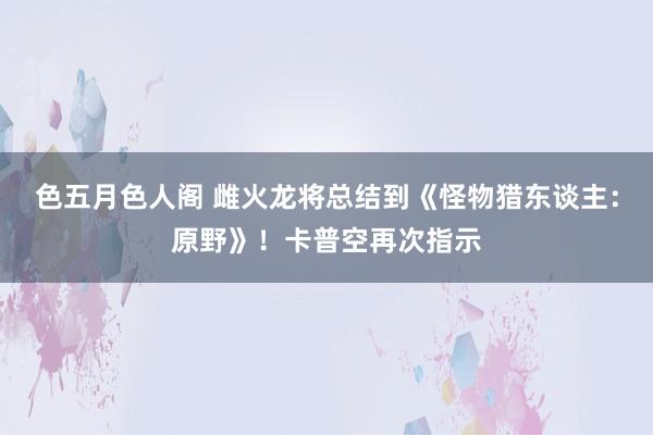 色五月色人阁 雌火龙将总结到《怪物猎东谈主：原野》！卡普空再次指示