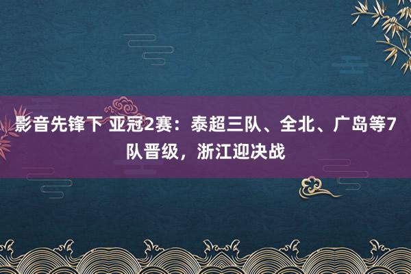 影音先锋下 亚冠2赛：泰超三队、全北、广岛等7队晋级，浙江迎决战